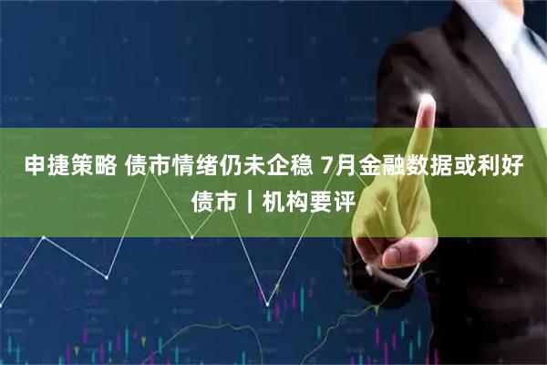 申捷策略 债市情绪仍未企稳 7月金融数据或利好债市｜机构要评