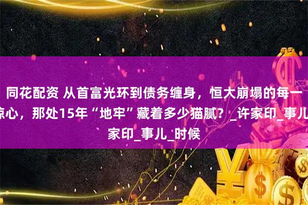 同花配资 从首富光环到债务缠身，恒大崩塌的每一步都惊心，那处15年“地牢”藏着多少猫腻？_许家印_事儿_时候