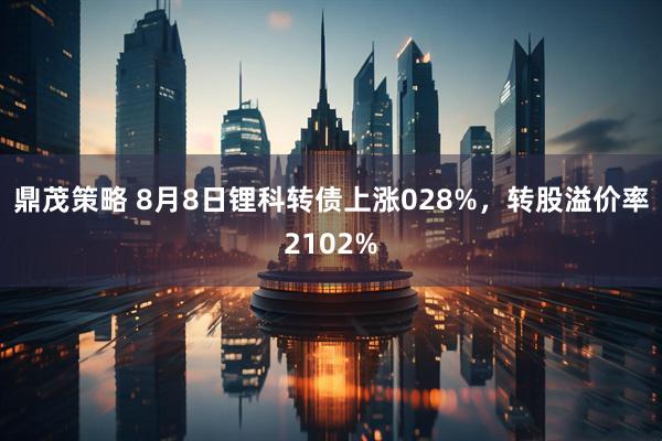 鼎茂策略 8月8日锂科转债上涨028%，转股溢价率2102%