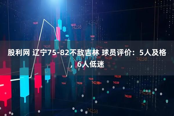 股利网 辽宁75-82不敌吉林 球员评价：5人及格，6人低迷