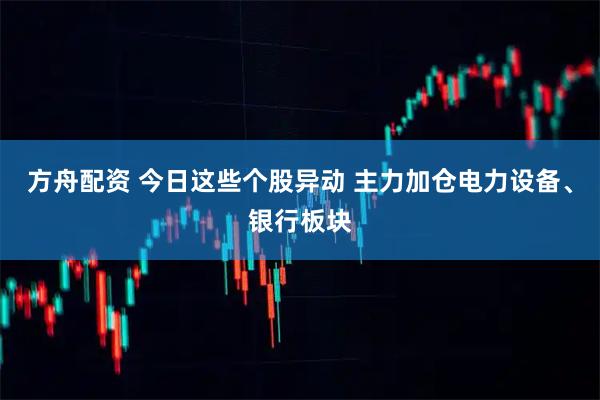 方舟配资 今日这些个股异动 主力加仓电力设备、银行板块
