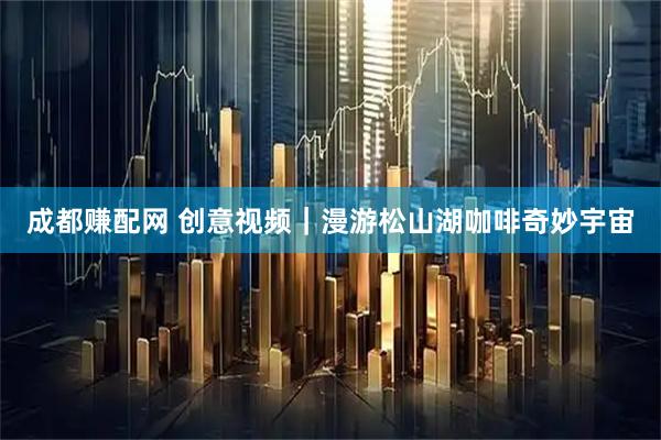 成都赚配网 创意视频｜漫游松山湖咖啡奇妙宇宙