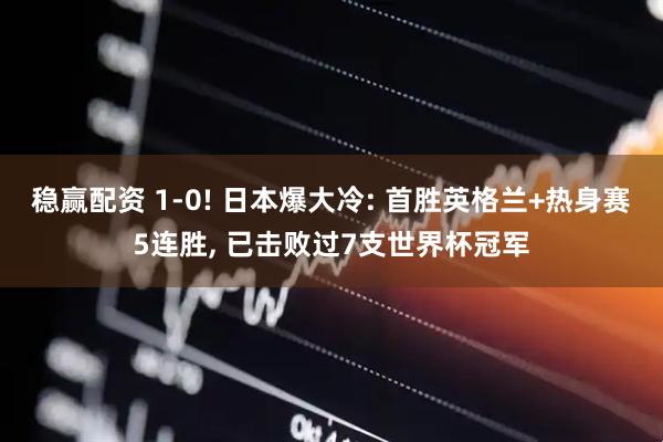 稳赢配资 1-0! 日本爆大冷: 首胜英格兰+热身赛5连胜, 已击败过7支世界杯冠军