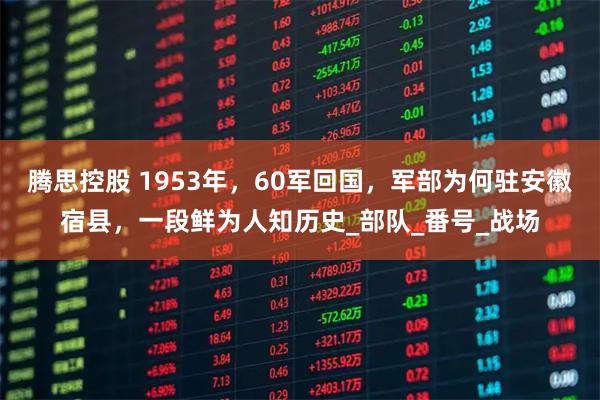 腾思控股 1953年，60军回国，军部为何驻安徽宿县，一段鲜为人知历史_部队_番号_战场