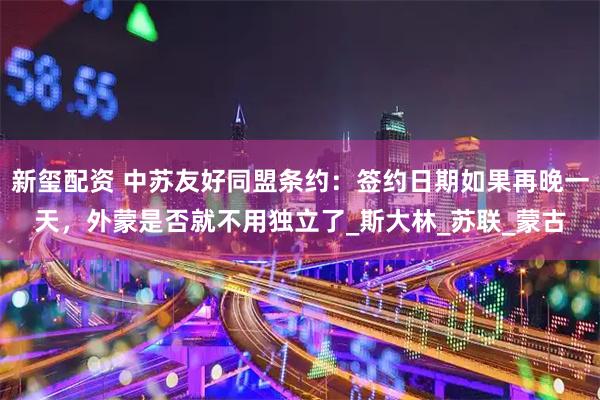 新玺配资 中苏友好同盟条约：签约日期如果再晚一天，外蒙是否就不用独立了_斯大林_苏联_蒙古