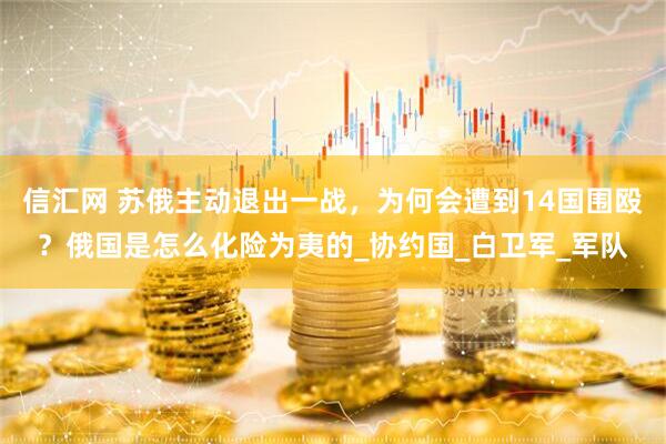 信汇网 苏俄主动退出一战，为何会遭到14国围殴？俄国是怎么化险为夷的_协约国_白卫军_军队