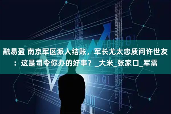 融易盈 南京军区派人结账，军长尤太忠质问许世友：这是司令你办的好事？_大米_张家口_军需