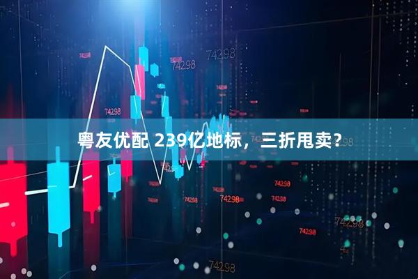 粤友优配 239亿地标，三折甩卖？