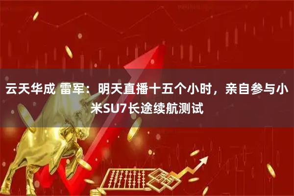 云天华成 雷军：明天直播十五个小时，亲自参与小米SU7长途续航测试