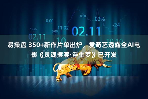 易操盘 350+新作片单出炉，爱奇艺透露全AI电影《灵魂摆渡·浮生梦》已开发