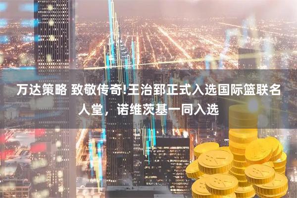 万达策略 致敬传奇!王治郅正式入选国际篮联名人堂，诺维茨基一同入选
