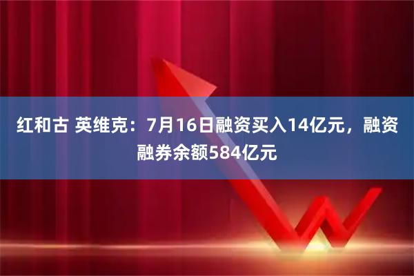红和古 英维克：7月16日融资买入14亿元，融资融券余额584亿元