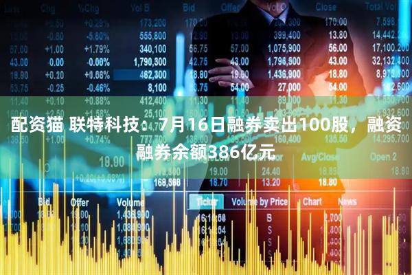配资猫 联特科技：7月16日融券卖出100股，融资融券余额386亿元