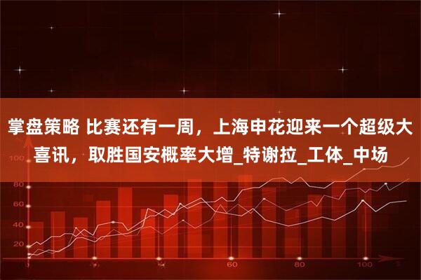 掌盘策略 比赛还有一周，上海申花迎来一个超级大喜讯，取胜国安概率大增_特谢拉_工体_中场