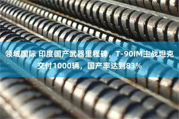 领域国际 印度国产武器里程碑，T-90IM主战坦克交付1000辆，国产率达到83%