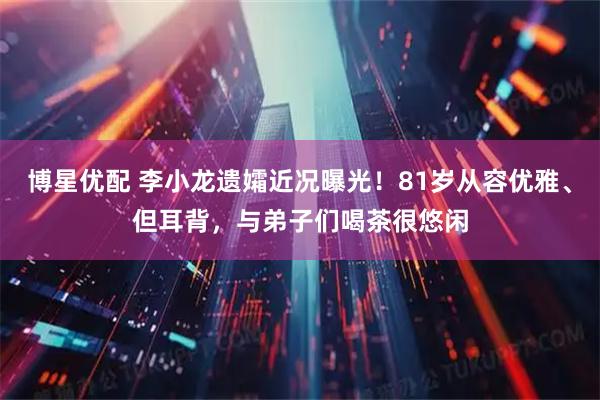 博星优配 李小龙遗孀近况曝光！81岁从容优雅、但耳背，与弟子们喝茶很悠闲