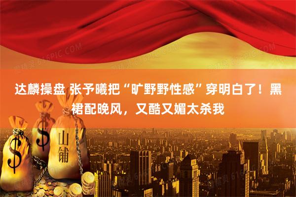 达麟操盘 张予曦把“旷野野性感”穿明白了！黑裙配晚风，又酷又媚太杀我
