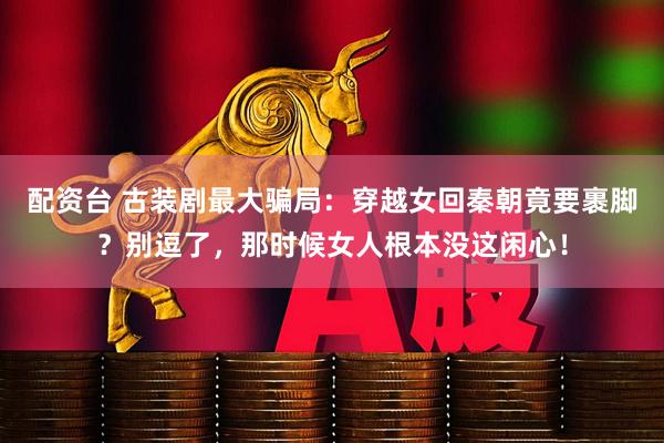 配资台 古装剧最大骗局：穿越女回秦朝竟要裹脚？别逗了，那时候女人根本没这闲心！