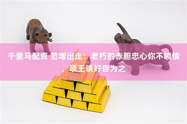 千里马配资 范增出走：老朽的赤胆忠心你不领情，项王请好自为之