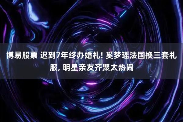 博易股票 迟到7年终办婚礼! 奚梦瑶法国换三套礼服, 明星亲友齐聚太热闹