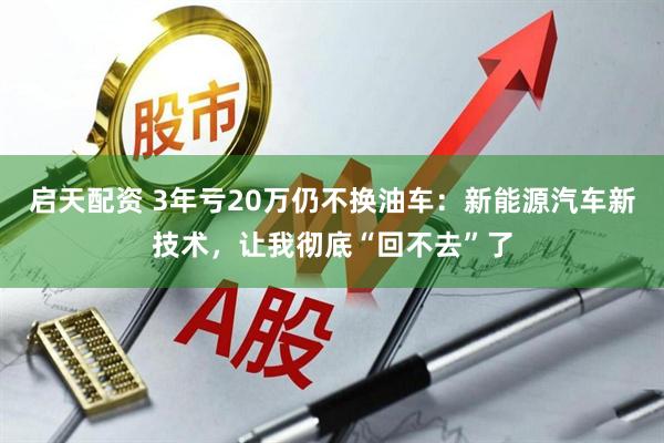 启天配资 3年亏20万仍不换油车：新能源汽车新技术，让我彻底“回不去”了