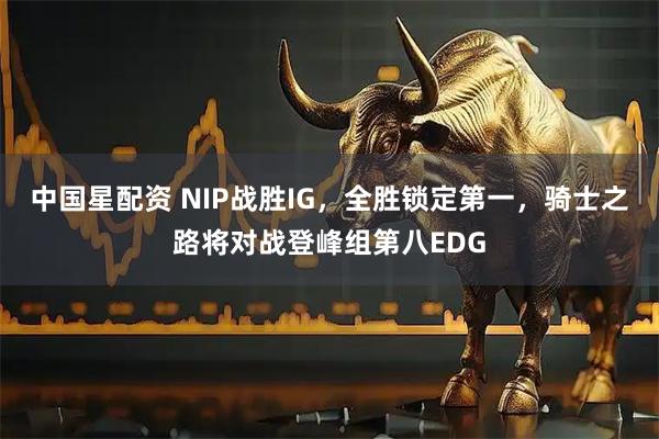 中国星配资 NIP战胜IG，全胜锁定第一，骑士之路将对战登峰组第八EDG