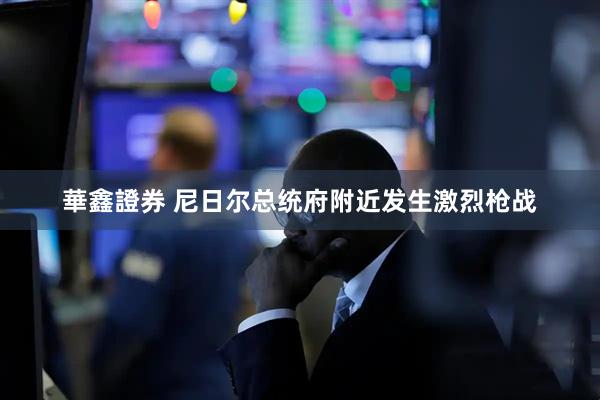 華鑫證券 尼日尔总统府附近发生激烈枪战